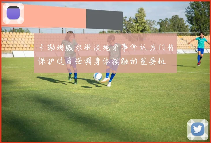 卡勒姆威尔逊谈绝杀事件认为门将保护过度强调身体接触的重要性