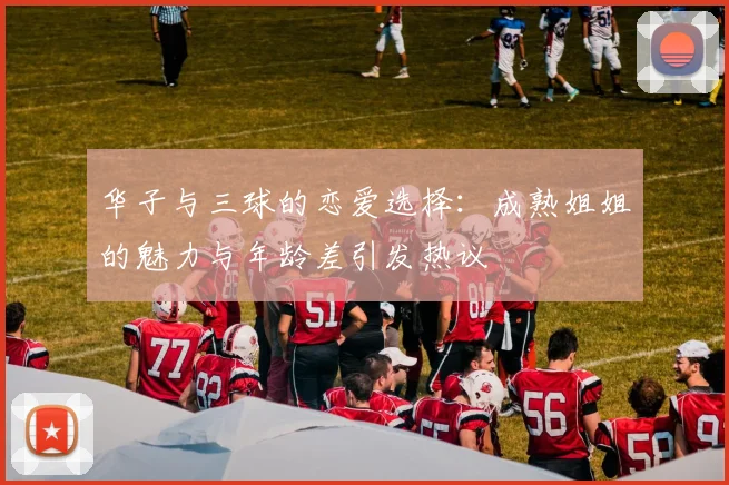 华子与三球的恋爱选择：成熟姐姐的魅力与年龄差引发热议