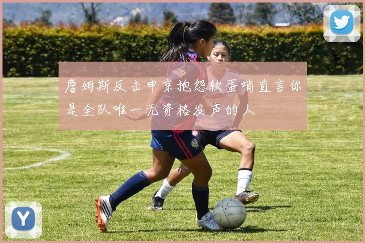 詹姆斯反击申京抱怨软蛋哨直言你是全队唯一无资格发声的人