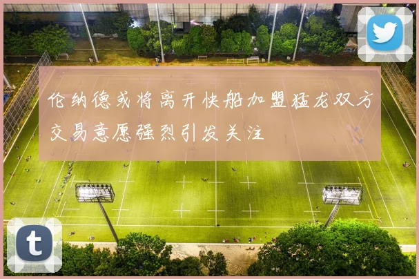 伦纳德或将离开快船加盟猛龙双方交易意愿强烈引发关注