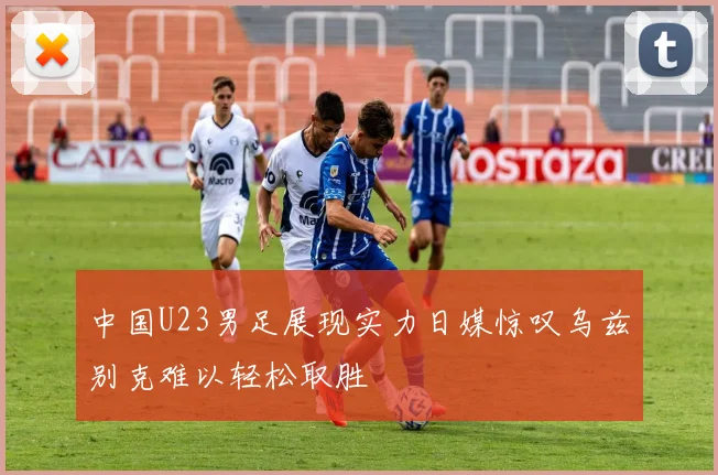 中国U23男足展现实力日媒惊叹乌兹别克难以轻松取胜