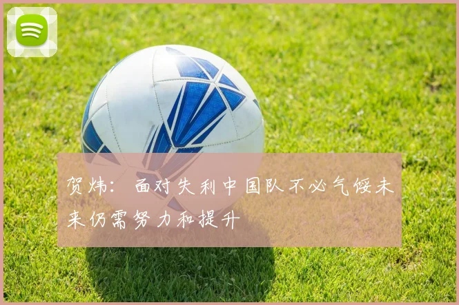 贺炜：面对失利中国队不必气馁未来仍需努力和提升