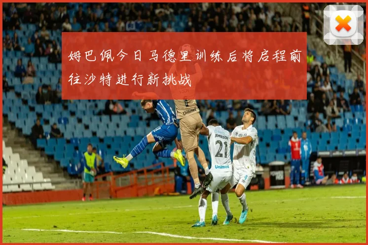姆巴佩今日马德里训练后将启程前往沙特进行新挑战