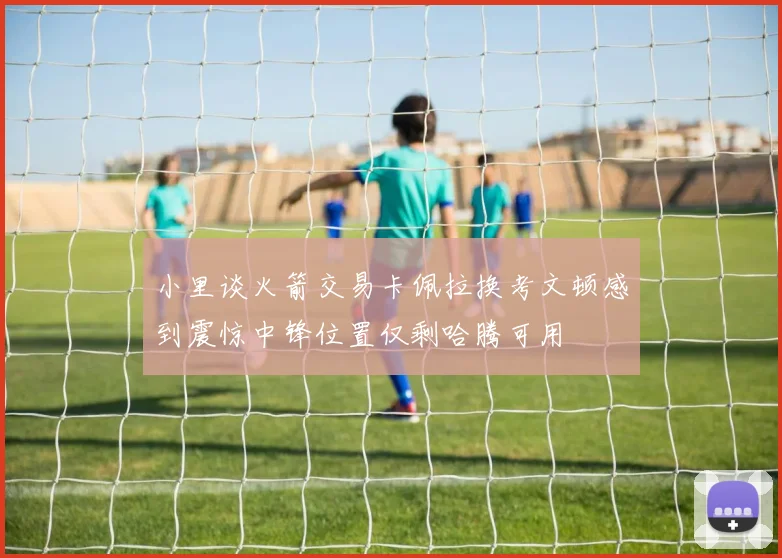 小里谈火箭交易卡佩拉换考文顿感到震惊中锋位置仅剩哈腾可用