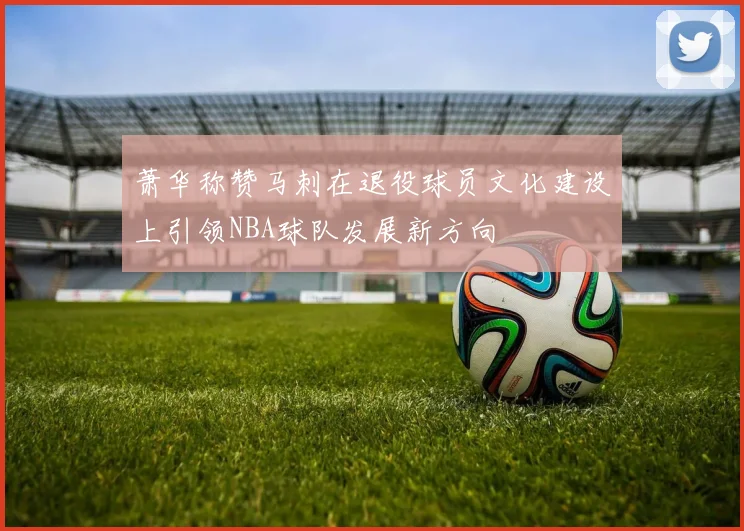 萧华称赞马刺在退役球员文化建设上引领NBA球队发展新方向