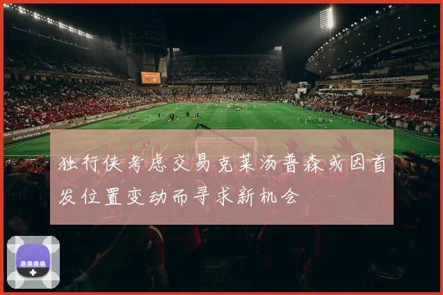 独行侠考虑交易克莱汤普森或因首发位置变动而寻求新机会